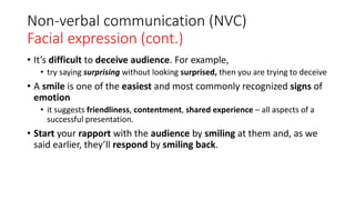 Non-verbal communication (NVC)
Facial expression (cont.)
• It’s difficult to deceive audience. For example,
• try saying surprising without looking surprised, then you are trying to deceive
• A smile is one of the easiest and most commonly recognized signs of
emotion
• it suggests friendliness, contentment, shared experience – all aspects of a
successful presentation.
• Start your rapport with the audience by smiling at them and, as we
said earlier, they’ll respond by smiling back.
 