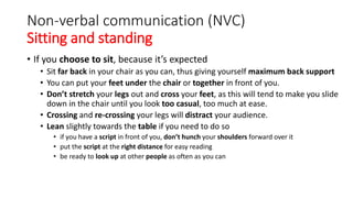 Non-verbal communication (NVC)
Sitting and standing
• If you choose to sit, because it’s expected
• Sit far back in your chair as you can, thus giving yourself maximum back support
• You can put your feet under the chair or together in front of you.
• Don’t stretch your legs out and cross your feet, as this will tend to make you slide
down in the chair until you look too casual, too much at ease.
• Crossing and re-crossing your legs will distract your audience.
• Lean slightly towards the table if you need to do so
• if you have a script in front of you, don’t hunch your shoulders forward over it
• put the script at the right distance for easy reading
• be ready to look up at other people as often as you can
 