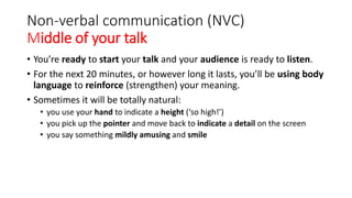 Non-verbal communication (NVC)
Middle of your talk
• You’re ready to start your talk and your audience is ready to listen.
• For the next 20 minutes, or however long it lasts, you’ll be using body
language to reinforce (strengthen) your meaning.
• Sometimes it will be totally natural:
• you use your hand to indicate a height (‘so high!’)
• you pick up the pointer and move back to indicate a detail on the screen
• you say something mildly amusing and smile
 