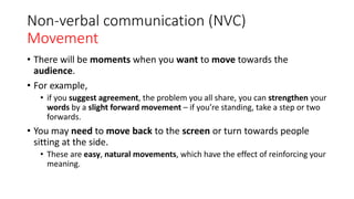 Non-verbal communication (NVC)
Movement
• There will be moments when you want to move towards the
audience.
• For example,
• if you suggest agreement, the problem you all share, you can strengthen your
words by a slight forward movement – if you’re standing, take a step or two
forwards.
• You may need to move back to the screen or turn towards people
sitting at the side.
• These are easy, natural movements, which have the effect of reinforcing your
meaning.
 