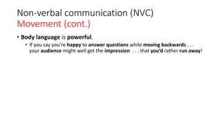 Non-verbal communication (NVC)
Movement (cont.)
• Body language is powerful.
• If you say you’re happy to answer questions while moving backwards . . .
your audience might well get the impression . . . that you’d rather run away!
 