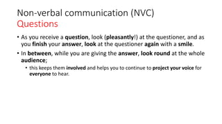 Non-verbal communication (NVC)
Questions
• As you receive a question, look (pleasantly!) at the questioner, and as
you finish your answer, look at the questioner again with a smile.
• In between, while you are giving the answer, look round at the whole
audience;
• this keeps them involved and helps you to continue to project your voice for
everyone to hear.
 