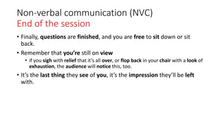 Non-verbal communication (NVC)
End of the session
• Finally, questions are finished, and you are free to sit down or sit
back.
• Remember that you’re still on view
• if you sigh with relief that it’s all over, or flop back in your chair with a look of
exhaustion, the audience will notice this, too.
• It’s the last thing they see of you, it’s the impression they’ll be left
with.
 