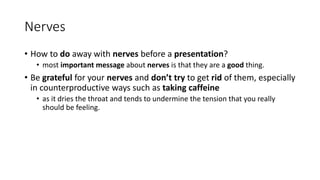 Nerves
• How to do away with nerves before a presentation?
• most important message about nerves is that they are a good thing.
• Be grateful for your nerves and don’t try to get rid of them, especially
in counterproductive ways such as taking caffeine
• as it dries the throat and tends to undermine the tension that you really
should be feeling.
 