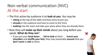 Non-verbal communication (NVC)
At the start
• The first action by audience is to look at you. You may be:
• sitting at the top of the table and they come to join you
• already in the audience and have to come to the front
• walking into the room and take your place when they are already there
• Now they will make up their minds about you long before you
speak. What do they see?
• If you put your head down . . . fail to look at them . . . hunch your
shoulders and shuffle your feet, they may reasonably assume that you
don’t want to talk to them.
 