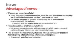 Nerves
Advantages of nerves
• Why are nerves so beneficial?
• Firstly, they produce a flow of adrenalin which lifts your brain power and may help
you to remember information you didn’t even know you knew.
• The second advantage of nerves is that they help you to build a rapport
(relationship) with the audience.
• Audiences sense your nervous tension and are complimented by it.
• The adrenalin has another useful effect:
• it brightens your performance, adding an edge to it which creates a sense of
excitement in your listeners and also, interestingly, in you.
• This is one of the reasons why students who’ve particularly dreaded
(feared) giving a talk often say afterwards, in surprise,
• ‘It was really quite fun, once I got going.’
 
