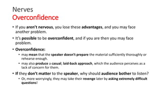 Nerves
Overconfidence
• If you aren’t nervous, you lose these advantages, and you may face
another problem.
• It’s possible to be overconfident, and if you are then you may face
problem.
• Overconfidence:
• may mean that the speaker doesn’t prepare the material sufficiently thoroughly or
rehearse enough.
• may also produce a casual, laid-back approach, which the audience perceives as a
lack of concern for them.
• If they don’t matter to the speaker, why should audience bother to listen?
• Or, more worryingly, they may take their revenge later by asking extremely difficult
questions!
 