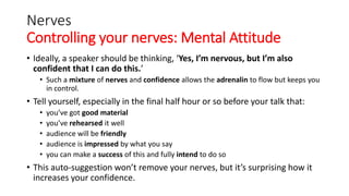 Nerves
Controlling your nerves: Mental Attitude
• Ideally, a speaker should be thinking, ‘Yes, I’m nervous, but I’m also
confident that I can do this.’
• Such a mixture of nerves and confidence allows the adrenalin to flow but keeps you
in control.
• Tell yourself, especially in the final half hour or so before your talk that:
• you’ve got good material
• you’ve rehearsed it well
• audience will be friendly
• audience is impressed by what you say
• you can make a success of this and fully intend to do so
• This auto-suggestion won’t remove your nerves, but it’s surprising how it
increases your confidence.
 