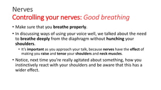 Nerves
Controlling your nerves: Good breathing
• Make sure that you breathe properly.
• In discussing ways of using your voice well, we talked about the need
to breathe deeply from the diaphragm without hunching your
shoulders.
• It’s important as you approach your talk, because nerves have the effect of
making you raise and tense your shoulders and neck muscles.
• Notice, next time you’re really agitated about something, how you
instinctively react with your shoulders and be aware that this has a
wider effect.
 
