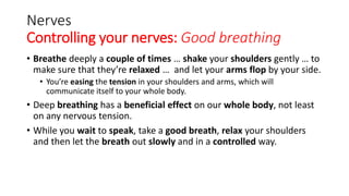 Nerves
Controlling your nerves: Good breathing
• Breathe deeply a couple of times … shake your shoulders gently … to
make sure that they’re relaxed … and let your arms flop by your side.
• You’re easing the tension in your shoulders and arms, which will
communicate itself to your whole body.
• Deep breathing has a beneficial effect on our whole body, not least
on any nervous tension.
• While you wait to speak, take a good breath, relax your shoulders
and then let the breath out slowly and in a controlled way.
 