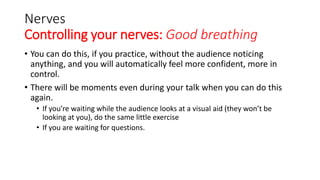 Nerves
Controlling your nerves: Good breathing
• You can do this, if you practice, without the audience noticing
anything, and you will automatically feel more confident, more in
control.
• There will be moments even during your talk when you can do this
again.
• If you’re waiting while the audience looks at a visual aid (they won’t be
looking at you), do the same little exercise
• If you are waiting for questions.
 