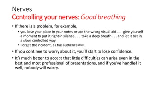 Nerves
Controlling your nerves: Good breathing
• If there is a problem, for example,
• you lose your place in your notes or use the wrong visual aid . . . give yourself
a moment to put it right in silence . . . take a deep breath . . . and let it out in
a slow, controlled way.
• Forget the incident, as the audience will.
• If you continue to worry about it, you’ll start to lose confidence.
• It’s much better to accept that little difficulties can arise even in the
best and most professional of presentations, and if you’ve handled it
well, nobody will worry.
 
