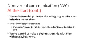 Non-verbal communication (NVC)
At the start (cont.)
• You’re there under protest and you’re going to take your
irritation out on them.
• Their immediate reaction:
• if you don’t want to talk to them, they don’t want to listen to
you.
• You’ve started to make a poor relationship with them
without saying a word.
 