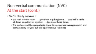 Non-verbal communication (NVC)
At the start (cont.)
• You’re clearly nervous if
• you rush into the room . . . give them a quick glance . . . pass half a smile . . .
sit down as quickly as possible . . . keep your head down.
• The audience will be sympathetic towards your nerves (worry/anxiety) and
perhaps sorry for you, but also apprehensive (worried)
 