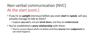 Non-verbal communication (NVC)
At the start (cont.)
• If you’re so uptight (nervous) before you even start to speak, will you
actually manage to talk to them?
• Suppose you can’t, and you break down, and they are embarrassed.
• You’ve established a wary relationship with them:
• they’re unsure about what’s to follow and they reserve their judgement to
see what happens.
 