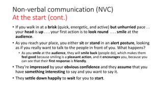 Non-verbal communication (NVC)
At the start (cont.)
• If you walk in at a brisk (quick, energetic, and active) but unhurried pace . .
your head is up . . . your first action is to look round . . . smile at the
audience.
• As you reach your place, you either sit or stand in an alert posture, looking
as if you really want to talk to the people in front of you. What happens?
• As you smile at the audience, they will smile back (people do), which makes them
feel good because smiling is a pleasant action, and it encourages you, because you
can see that their first response is friendly.
• They’re impressed by your obvious confidence and they assume that you
have something interesting to say and you want to say it.
• They settle down happily to wait for you to start.
 