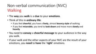 Non-verbal communication (NVC)
Walking
• The way you walk is a clue to your emotions.
• Think of this in ordinary life:
• if you feel cheerful, you have a lively, almost bouncy style of walking
• if you feel miserable, you tend to look down and move more slowly and
heavily
• You need to convey a cheerful message to your audience in the way
you walk.
• If your walk and the other aspects of your NVC are the result of your
emotions, you need to have the ‘right’ emotions.
 