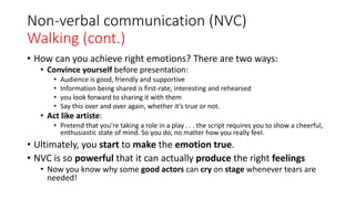 Non-verbal communication (NVC)
Walking (cont.)
• How can you achieve right emotions? There are two ways:
• Convince yourself before presentation:
• Audience is good, friendly and supportive
• Information being shared is first-rate, interesting and rehearsed
• you look forward to sharing it with them
• Say this over and over again, whether it’s true or not.
• Act like artiste:
• Pretend that you’re taking a role in a play . . . the script requires you to show a cheerful,
enthusiastic state of mind. So you do, no matter how you really feel.
• Ultimately, you start to make the emotion true.
• NVC is so powerful that it can actually produce the right feelings
• Now you know why some good actors can cry on stage whenever tears are
needed!
 