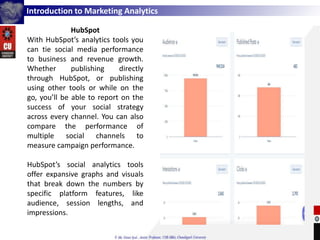 Introduction to Marketing Analytics
HubSpot
With HubSpot’s analytics tools you
can tie social media performance
to business and revenue growth.
Whether publishing directly
through HubSpot, or publishing
using other tools or while on the
go, you’ll be able to report on the
success of your social strategy
across every channel. You can also
compare the performance of
multiple social channels to
measure campaign performance.
HubSpot’s social analytics tools
offer expansive graphs and visuals
that break down the numbers by
specific platform features, like
audience, session lengths, and
impressions.
 