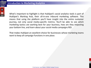 Introduction to Marketing Analytics
What’s important to highlight is that HubSpot’s social analytics tools is part of
HubSpot’s Marking Hub, their all-in-one inbound marketing software. This
means that using the platform you’ll have insight into the entire customer
journey, not only social media-specific metrics. You’ll be able to see which
marketing tactics are working best for your business, how are they impacting
your bottom line, and learn about your social media campaigns ROI.
That makes HubSpot an excellent choice for businesses whose marketing teams
want to keep all campaign functions in one place.
 