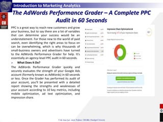 Introduction to Marketing Analytics
The AdWords Performance Grader – A Complete PPC
Audit in 60 Seconds
PPC is a great way to reach new customers and grow
your business, but to say there are a lot of variables
that can determine your success would be an
understatement. For those new to the world of paid
search, even identifying the right areas to focus on
can be overwhelming, which is why thousands of
small-business owners and advertisers have turned
to the AdWords Performance Grader for help. It's
essentially an agency-level PPC audit in 60 seconds.
 What Does It Do?
The AdWords Performance Grader quickly and
securely evaluates the strength of your Google Ads
account (formerly known as AdWords) in 60 seconds
or less. Once the Grader has performed its audit of
your account, you’ll be presented with a detailed
report showing the strengths and weaknesses of
your account according to 10 key metrics, including
mobile optimization, ad text optimization, and
impression share.
 