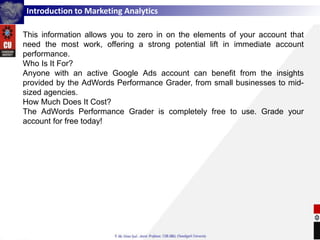 Introduction to Marketing Analytics
This information allows you to zero in on the elements of your account that
need the most work, offering a strong potential lift in immediate account
performance.
Who Is It For?
Anyone with an active Google Ads account can benefit from the insights
provided by the AdWords Performance Grader, from small businesses to mid-
sized agencies.
How Much Does It Cost?
The AdWords Performance Grader is completely free to use. Grade your
account for free today!
 