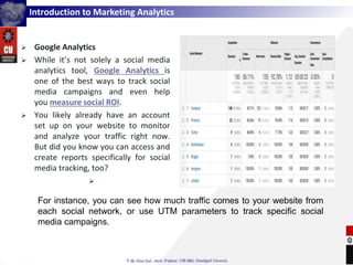 Introduction to Marketing Analytics
 Google Analytics
 While it’s not solely a social media
analytics tool, Google Analytics is
one of the best ways to track social
media campaigns and even help
you measure social ROI.
 You likely already have an account
set up on your website to monitor
and analyze your traffic right now.
But did you know you can access and
create reports specifically for social
media tracking, too?

For instance, you can see how much traffic comes to your website from
each social network, or use UTM parameters to track specific social
media campaigns.
 