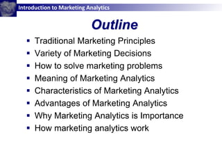 Introduction to Marketing Analytics
Outline
 Traditional Marketing Principles
 Variety of Marketing Decisions
 How to solve marketing problems
 Meaning of Marketing Analytics
 Characteristics of Marketing Analytics
 Advantages of Marketing Analytics
 Why Marketing Analytics is Importance
 How marketing analytics work
 