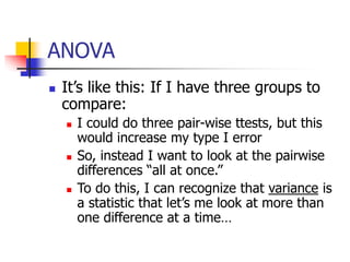 ANOVA
 It’s like this: If I have three groups to
compare:
 I could do three pair-wise ttests, but this
would increase my type I error
 So, instead I want to look at the pairwise
differences “all at once.”
 To do this, I can recognize that variance is
a statistic that let’s me look at more than
one difference at a time…
 