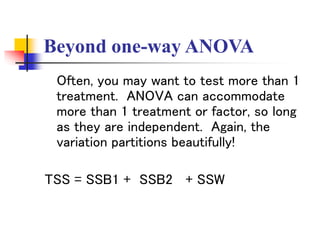 Beyond one-way ANOVA
Often, you may want to test more than 1
treatment. ANOVA can accommodate
more than 1 treatment or factor, so long
as they are independent. Again, the
variation partitions beautifully!
TSS = SSB1 + SSB2 + SSW
 