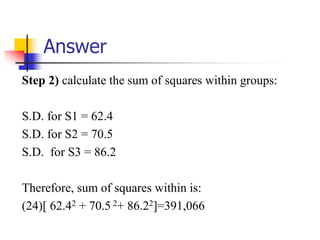 Answer
Step 2) calculate the sum of squares within groups:
S.D. for S1 = 62.4
S.D. for S2 = 70.5
S.D. for S3 = 86.2
Therefore, sum of squares within is:
(24)[ 62.42 + 70.5 2+ 86.22]=391,066
 