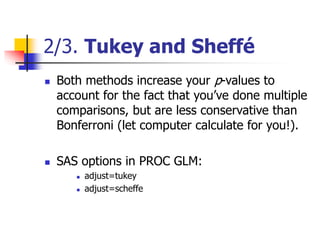 2/3. Tukey and Sheffé
 Both methods increase your p-values to
account for the fact that you’ve done multiple
comparisons, but are less conservative than
Bonferroni (let computer calculate for you!).
 SAS options in PROC GLM:
 adjust=tukey
 adjust=scheffe
 