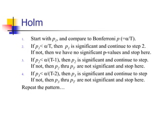 Holm
1. Start with p1, and compare to Bonferroni p (=α/T).
2. If p1< α/T, then p1 is significant and continue to step 2.
If not, then we have no significant p-values and stop here.
3. If p2< α/(T-1), then p2 is significant and continue to step.
If not, then p2 thru pT are not significant and stop here.
4. If p3< α/(T-2), then p3 is significant and continue to step
If not, then p3 thru pT are not significant and stop here.
Repeat the pattern…
 