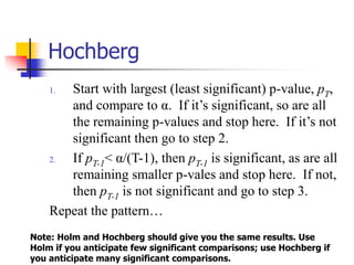 Hochberg
1. Start with largest (least significant) p-value, pT,
and compare to α. If it’s significant, so are all
the remaining p-values and stop here. If it’s not
significant then go to step 2.
2. If pT-1< α/(T-1), then pT-1 is significant, as are all
remaining smaller p-vales and stop here. If not,
then pT-1 is not significant and go to step 3.
Repeat the pattern…
Note: Holm and Hochberg should give you the same results. Use
Holm if you anticipate few significant comparisons; use Hochberg if
you anticipate many significant comparisons.
 