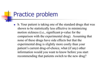 Practice problem
 b. Your patient is taking one of the standard drugs that was
shown to be statistically less effective in minimizing
motion sickness (i.e., significant p-value for the
comparison with the experimental drug). Assuming that
none of these drugs have side effects but that the
experimental drug is slightly more costly than your
patient’s current drug-of-choice, what (if any) other
information would you want to know before you start
recommending that patients switch to the new drug?
 