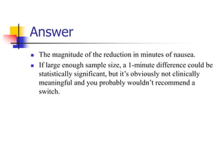 Answer
 The magnitude of the reduction in minutes of nausea.
 If large enough sample size, a 1-minute difference could be
statistically significant, but it’s obviously not clinically
meaningful and you probably wouldn’t recommend a
switch.
 