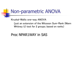 Non-parametric ANOVA
Kruskal-Wallis one-way ANOVA
(just an extension of the Wilcoxon Sum-Rank (Mann
Whitney U) test for 2 groups; based on ranks)
Proc NPAR1WAY in SAS
 