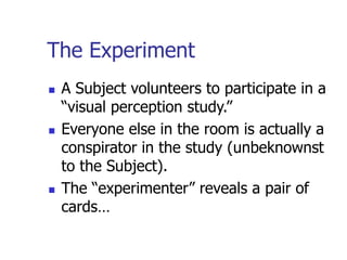 The Experiment
 A Subject volunteers to participate in a
“visual perception study.”
 Everyone else in the room is actually a
conspirator in the study (unbeknownst
to the Subject).
 The “experimenter” reveals a pair of
cards…
 