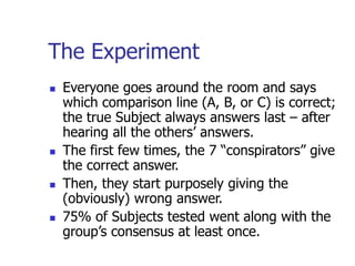 The Experiment
 Everyone goes around the room and says
which comparison line (A, B, or C) is correct;
the true Subject always answers last – after
hearing all the others’ answers.
 The first few times, the 7 “conspirators” give
the correct answer.
 Then, they start purposely giving the
(obviously) wrong answer.
 75% of Subjects tested went along with the
group’s consensus at least once.
 