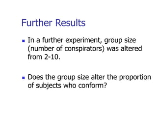 Further Results
 In a further experiment, group size
(number of conspirators) was altered
from 2-10.
 Does the group size alter the proportion
of subjects who conform?
 