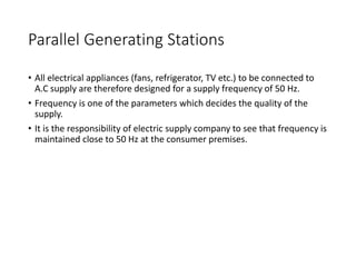 Parallel Generating Stations
• All electrical appliances (fans, refrigerator, TV etc.) to be connected to
A.C supply are therefore designed for a supply frequency of 50 Hz.
• Frequency is one of the parameters which decides the quality of the
supply.
• It is the responsibility of electric supply company to see that frequency is
maintained close to 50 Hz at the consumer premises.
 