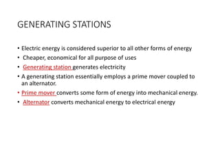 GENERATING STATIONS
• Electric energy is considered superior to all other forms of energy
• Cheaper, economical for all purpose of uses
• Generating station generates electricity
• A generating station essentially employs a prime mover coupled to
an alternator.
• Prime mover converts some form of energy into mechanical energy.
• Alternator converts mechanical energy to electrical energy
 