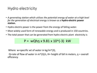 Hydro electricity
• A generating station which utilises the potential energy of water at a high level
for the generation of electrical energy is known as a hydro-electric power
station.
• Hydro electric power is the power from the energy of falling water.
• Most widely used form of renewable energy and is produced in 150 countries.
• The total power that can be generated from hydro electric plant electricity is
Where w=specific wt of water in kg/m^(3),
Q=rate of flow of water in m^(3)/s, H= height of fall in meters, ῃ = overall
efficiency
P = wQhῃ x 9.81 x 10^(-3) kW
 