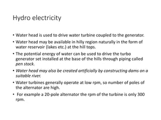 Hydro electricity
• Water head is used to drive water turbine coupled to the generator.
• Water head may be available in hilly region naturally in the form of
water reservoir (lakes etc.) at the hill tops.
• The potential energy of water can be used to drive the turbo
generator set installed at the base of the hills through piping called
pen stock.
• Water head may also be created artificially by constructing dams on a
suitable river.
• Water turbines generally operate at low rpm, so number of poles of
the alternator are high.
• For example a 20-pole alternator the rpm of the turbine is only 300
rpm.
 