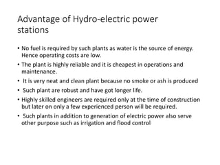 Advantage of Hydro-electric power
stations
• No fuel is required by such plants as water is the source of energy.
Hence operating costs are low.
• The plant is highly reliable and it is cheapest in operations and
maintenance.
• It is very neat and clean plant because no smoke or ash is produced
• Such plant are robust and have got longer life.
• Highly skilled engineers are required only at the time of construction
but later on only a few experienced person will be required.
• Such plants in addition to generation of electric power also serve
other purpose such as irrigation and flood control
 