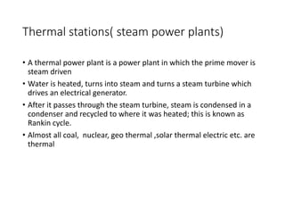 Thermal stations( steam power plants)
• A thermal power plant is a power plant in which the prime mover is
steam driven
• Water is heated, turns into steam and turns a steam turbine which
drives an electrical generator.
• After it passes through the steam turbine, steam is condensed in a
condenser and recycled to where it was heated; this is known as
Rankin cycle.
• Almost all coal, nuclear, geo thermal ,solar thermal electric etc. are
thermal
 