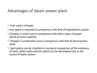 Advantages of steam power plant
• Fuel used is cheaper
• Less space is required in comparison with that of hydroelectric plants
• Cheaper in initial cost in comparison with other types of power
plants of same capacity
• Cheaper in production cost in comparison with that of diesel power
plant
• Such plants can be installed at any place irrespective of the existence
of fuels, while hydro-electric plants can be developed only at the
source of water power
 
