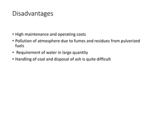 Disadvantages
• High maintenance and operating costs
• Pollution of atmosphere due to fumes and residues from pulverized
fuels
• Requirement of water in large quantity
• Handling of coal and disposal of ash is quite difficult
 