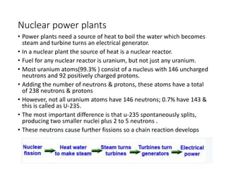 Nuclear power plants
• Power plants need a source of heat to boil the water which becomes
steam and turbine turns an electrical generator.
• In a nuclear plant the source of heat is a nuclear reactor.
• Fuel for any nuclear reactor is uranium, but not just any uranium.
• Most uranium atoms(99.3% ) consist of a nucleus with 146 uncharged
neutrons and 92 positively charged protons.
• Adding the number of neutrons & protons, these atoms have a total
of 238 neutrons & protons
• However, not all uranium atoms have 146 neutrons; 0.7% have 143 &
this is called as U-235.
• The most important difference is that u-235 spontaneously splits,
producing two smaller nuclei plus 2 to 5 neutrons .
• These neutrons cause further fissions so a chain reaction develops
 