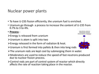 Nuclear power plants
• To have U-235 fission efficiently, the uranium fuel is enriched.
• Uranium go through a process to increase the content of U-235 from
0.7% to 3 to 4%.
• Process :
Energy is released from uranium
Uranium is atom is split into two
Energy released in the form of radiation & heat.
Uranium is first formed into pallets & then into long rods
The uranium rods are kept cool by submerging them in water.
Moderators are used to reduce the speed of fast neutrons produced
due to nuclear fission process.
Control rods are part of control system of reactor which directly
affects the rate of reaction taking place in the reactor.
 